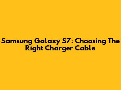 Samsung Galaxy S7: Choosing The Right Charger Cable