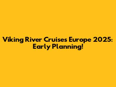 Viking River Cruises Europe 2025: Early Planning!